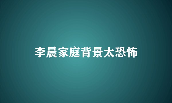 李晨家庭背景太恐怖