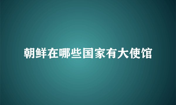 朝鲜在哪些国家有大使馆
