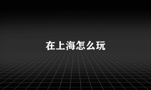在上海怎么玩