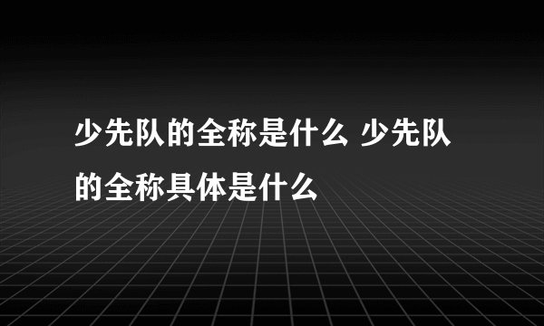 少先队的全称是什么 少先队的全称具体是什么